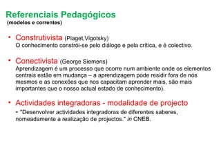 Referenciais Pedagógicos   (modelos e correntes) Construtivista   (Piaget,Vigotsky)     O conhecimento constrói-se pelo diálogo e pela crítica, e é colectivo. Conectivista   (George Siemens)  Aprendizagem é um processo que ocorre num ambiente onde os elementos centrais estão em mudança – a aprendizagem pode residir fora de nós mesmos e as conexões que nos capacitam aprender mais, são mais importantes que o nosso actual estado de conhecimento). Actividades integradoras - modalidade de projecto  -  "Desenvolver actividades integradoras de diferentes saberes, nomeadamente a realização de projectos."  in  CNEB. 