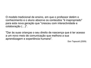 O modelo tradicional de ensino, em que o professor detém o conhecimento e o aluno absorve os conteúdos "é inapropriado" para esta nova geração que "cresceu com interactividade e colaboração (…)".  "Dar às suas crianças o seu direito de nascença que é ter acesso a um novo meio de comunicação que melhora a sua aprendizagem e experiência humana".  Don Tapscott (2009) 