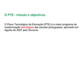 O PTE - missão e objectivos  O Plano Tecnológico da Educação (PTE) é o maior programa de modernização  tecnológica  das escolas portuguesas, aprovado em Agosto de 2007 pelo Governo.  