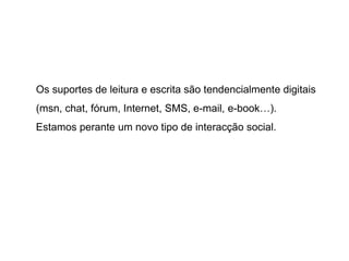 Os suportes de leitura e escrita são tendencialmente digitais (msn, chat, fórum, Internet, SMS, e-mail, e-book…).  Estamos perante um novo tipo de interacção social. 