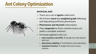 5
ARTIFICIAL ANT:
 There are a set of agents called ants.
 All of them move in a weighted graph following
and depositing (artificial) pheromone.
 Pheromone and Heuristic information.
 They cooperate to find a solution (every ant
yields a complete solution).
 Formulae applied in the run:
 state transition rule (STR)  decides the next step for
each ant.
 pheromone updating  contribution and evaporation.
 evaluation function  assigns the cost to every
solution.
 