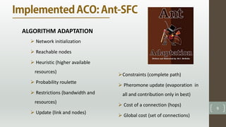 9
ALGORITHM ADAPTATION
 Network initialization
 Reachable nodes
 Heuristic (higher available
resources)
 Probability roulette
 Restrictions (bandwidth and
resources)
 Update (link and nodes)
Constraints (complete path)
 Pheromone update (evaporation in
all and contribution only in best)
 Cost of a connection (hops)
 Global cost (set of connections)
 
