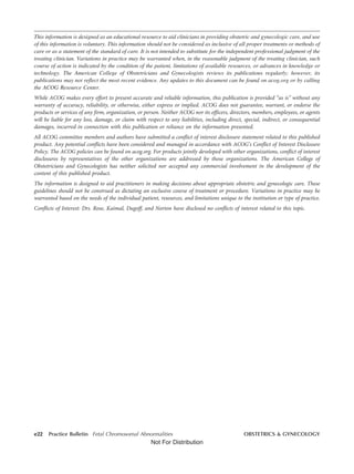 This information is designed as an educational resource to aid clinicians in providing obstetric and gynecologic care, and use
of this information is voluntary. This information should not be considered as inclusive of all proper treatments or methods of
care or as a statement of the standard of care. It is not intended to substitute for the independent professional judgment of the
treating clinician. Variations in practice may be warranted when, in the reasonable judgment of the treating clinician, such
course of action is indicated by the condition of the patient, limitations of available resources, or advances in knowledge or
technology. The American College of Obstetricians and Gynecologists reviews its publications regularly; however, its
publications may not reflect the most recent evidence. Any updates to this document can be found on acog.org or by calling
the ACOG Resource Center.
While ACOG makes every effort to present accurate and reliable information, this publication is provided “as is” without any
warranty of accuracy, reliability, or otherwise, either express or implied. ACOG does not guarantee, warrant, or endorse the
products or services of any firm, organization, or person. Neither ACOG nor its officers, directors, members, employees, or agents
will be liable for any loss, damage, or claim with respect to any liabilities, including direct, special, indirect, or consequential
damages, incurred in connection with this publication or reliance on the information presented.
All ACOG committee members and authors have submitted a conflict of interest disclosure statement related to this published
product. Any potential conflicts have been considered and managed in accordance with ACOG’s Conflict of Interest Disclosure
Policy. The ACOG policies can be found on acog.org. For products jointly developed with other organizations, conflict of interest
disclosures by representatives of the other organizations are addressed by those organizations. The American College of
Obstetricians and Gynecologists has neither solicited nor accepted any commercial involvement in the development of the
content of this published product.
The information is designed to aid practitioners in making decisions about appropriate obstetric and gynecologic care. These
guidelines should not be construed as dictating an exclusive course of treatment or procedure. Variations in practice may be
warranted based on the needs of the individual patient, resources, and limitations unique to the institution or type of practice.
Conflicts of Interest: Drs. Rose, Kaimal, Dugoff, and Norton have disclosed no conflicts of interest related to this topic.
e22 Practice Bulletin Fetal Chromosomal Abnormalities OBSTETRICS & GYNECOLOGY
Not For Distribution
 