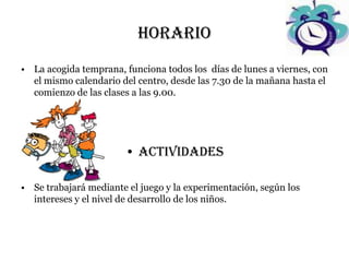 horario
• La acogida temprana, funciona todos los días de lunes a viernes, con
  el mismo calendario del centro, desde las 7.30 de la mañana hasta el
  comienzo de las clases a las 9.00.




                       • ACTIVIDADES

• Se trabajará mediante el juego y la experimentación, según los
  intereses y el nivel de desarrollo de los niños.
 