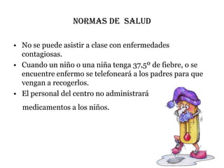 NORMAS DE SALUD

• No se puede asistir a clase con enfermedades
  contagiosas.
• Cuando un niño o una niña tenga 37,5º de fiebre, o se
  encuentre enfermo se telefoneará a los padres para que
  vengan a recogerlos.
• El personal del centro no administrará
  medicamentos a los niños.
 