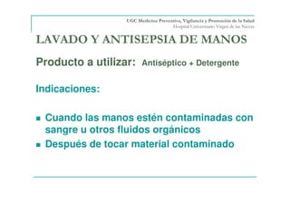 LAVADO Y ANTISEPSIA DE MANOS
Producto a utilizar: Antiséptico + Detergente
Indicaciones:
Cuando las manos estén contaminadas con
sangre u otros fluidos orgánicos
Después de tocar material contaminado
UGC Medicina Preventiva, Vigilancia y Promoción de la Salud
Hospital Universitario Virgen de las Nieves
 