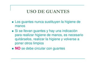 USO DE GUANTES
Los guantes nunca sustituyen la higiene de
manos
Si se llevan guantes y hay una indicación
para realizar higiene de manos, es necesario
quitárselos, realizar la higiene y volverse a
poner otros limpios
NO se debe circular con guantes
 