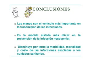 CONCLUSIÓNES
Las manos son el vehículo más importante en
la transmisión de las infecciones.
Es la medida aislada más eficaz en la
prevención de la infección nosocomial.
Disminuye por tanto la morbilidad, mortalidad
y coste de las infecciones asociadas a los
cuidados sanitarios.
 