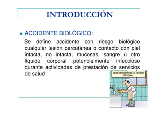 INTRODUCCIÓN
ACCIDENTE BIOLÓGICO:
Se define accidente con riesgo biológico
cualquier lesión percutánea o contacto con piel
intacta, no intacta, mucosas, sangre u otro
líquido corporal potencialmente infeccioso
durante actividades de prestación de servicios
de salud
 