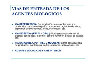 VIAS DE ENTRADA DE LOS
AGENTES BIOLOGICOS
VIA RESPIRATORIA: Por inhalación de aerosoles, que son
producidos por la centrifugación de muestras, agitación de tubos,
aspiración de secreciones, toses, estornudos, etc.
VÍA DIGESTIVA (FECAL - ORAL): Por ingestión accidental, al
pipetear con la boca, al comer, beber o fumar en el lugar de trabajo,
etc.
VIA SANGUINEA, POR PIEL O MUCOSAS: Como consecuencia
de pinchazos, mordeduras, cortes, erosiones, salpicaduras, etc.
AGENTES BIOLOGICOS Y AIRE INTERIOR
 