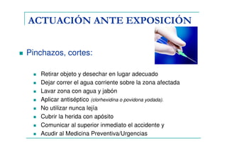 ACTUACIÓN ANTE EXPOSICIÓN
Pinchazos, cortes:
Retirar objeto y desechar en lugar adecuado
Dejar correr el agua corriente sobre la zona afectada
Lavar zona con agua y jabón
Aplicar antiséptico (clorhexidina o povidona yodada).
No utilizar nunca lejía
Cubrir la herida con apósito
Comunicar al superior inmediato el accidente y
Acudir al Medicina Preventiva/Urgencias
 