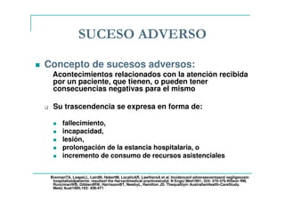 SUCESO ADVERSO
Concepto de sucesos adversos:
Acontecimientos relacionados con la atención recibida
por un paciente, que tienen, o pueden tener
consecuencias negativas para el mismo
Su trascendencia se expresa en forma de:
fallecimiento,
incapacidad,
lesión,
prolongación de la estancia hospitalaria, o
incremento de consumo de recursos asistenciales
BrennanTA, LeapeLL, LairdN, HebertM, LocalioAR, LawthersA et al. Incidenceof adverseeventsand negligencein
hospitalizedpatients: resultsof the Harvardmedical practicestudyI. N EnglJ Med1991; 324: 370-376.Wilson RM,
RuncimanWB, GibberdRW, HarrissonBT, NewbyL, Hamilton JD. Thequalityin AustralianHealth-CareStudy.
MedJ Aust1995;163: 458-471
 