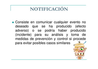 NOTIFICACIÓN
Consiste en comunicar cualquier evento no
deseado que se ha producido (efecto
adverso) o se podría haber producido
(incidente) para su análisis y toma de
medidas de prevención y control si procede
para evitar posibles casos similares
 