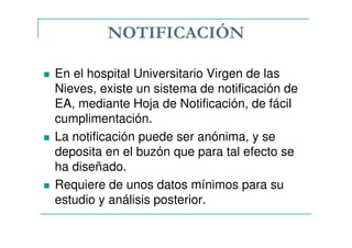 NOTIFICACIÓN
En el hospital Universitario Virgen de las
Nieves, existe un sistema de notificación de
EA, mediante Hoja de Notificación, de fácil
cumplimentación.
La notificación puede ser anónima, y se
deposita en el buzón que para tal efecto se
ha diseñado.
Requiere de unos datos mínimos para su
estudio y análisis posterior.
 