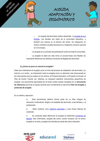 o La acogida del alumnado implica desarrollar la acogida de sus
familias. Las familias son parte de la comunidad educativa., y
también son actores en el entorno del centro. Su integración en
ambos contextos sociales favorecerá su integración social en general
en el municipio.
- La acogida es un proceso de participación activa de toda la comunidad.
- La acogida no debe ser vista como un circuito lineal, sino flexible. Es
importante diferenciar los distintos momentos de llegada del alumnado.
2) ¿Cómo se pone en marcha la acogida?
Dado que entendemos la acogida como el inicio del proceso de adaptación del alumnado y su
entorno a un centro , es interesante incluir la acogida como un elemento más (transversal) en
los instrumentos que ya existen en los centros: el Proyecto Educativo, el Proyecto Curricular, el
Plan de Acción Tutorial, etc. Además, es necesario planificar instrumentos específicos de
acogida. Las actuaciones ejecutadas por el centro suelen quedar recogidas en un documento
de referencia para todo el equipo docente que normalmente se denomina Plan de Acogida o
protocolo de acogida.
En su diseño y ejecución:
a. Esta herramienta debería formar parte de un Plan Integral de
educación multicultural: dirigido a la totalidad del alumnado, a las familias y al
profesorado.
b. Debe contener unos objetivos generales y unas líneas básicas de
contenido.
c. Su contenido debe diferenciar la acogida en diferentes momentos de
llegada: fase informativa, acogida del centro, primer contacto con el centro,
acogida en el aula y acogida de la familia por parte del centro educativo.
2
 