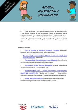 d. Debe Ser flexible. Ha de adaptarse a los distintos perfiles de alumnado
y sus familiar, partiendo de sus necesidades: ¿quién es la persona que se
incorpora al centro?, ¿de qué cultura y entorno viene?, ¿qué necesita?, ¿qué
demanda?, ¿cómo se encuentra?, ¿qué miedos tiene?, ¿qué expectativas?,
etc.
Otras herramientas
• Plan de Acogida al alumnado inmigrante. Propuesta. Delegación
Provincial de la Educación de Córdoba. Junta de Andalucía
• Plan de Acogida. Intercultur@-net. Modelo de plan de acogida para
alumnado inmigrante. JUNIO 2003
• Plan de acollida. Orientacións para a súa elaboración, Consellería de
Educación e Ordenación Universitaria, Xunta de Galizia
• Programa de Acogida. Algunas orientaciones. (Fuente: Webquest La
organización intercultural, Universidad de León)
• ORIENTACIONES PARA LA ESCOLARIZACIÓN Y ATENCIÓN DEL
ALUMNADO INMIGRANTE. "Centro de Animación y Documentación
Intercultural" Ministerio de Educación y Cultura, Dirección Provincial de Murcia
• ¿Sacar al alumnado del alula?, en Integración del nuevo alumnado,
WebQUest Ls organización intercultural, Universidad de León.
3
 