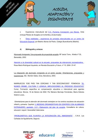 • Experiencia intercultural del C.C. Purísima Concepción Las Nieves, Ávila
(incluye Planes de Acogida con la familia y el alumnado)
• Otras realidades : experiencia de jornadas interculturales en un centro de
Educación Especial, por Beatriz Alonso de Pedro, Colegio Buenafuente (Madrid).
4) Bibliografía y enlaces
Alumnado Inmigrante: Una propuesta de proyectode acogida. Mª Jesús Torre, Arbela nº 30,
Baracaldo, 2003
Atención a la diversidad cultural en la escuela: propuestas de intervención socioeducativa ,
Rosa María Rodríguez Izquierdo, en Revista Educación y Futuro, nº 10. 2004. 37-47.
La integración del alumnado inmigrante en el centro escolar. Orientaciones, propuestas y
experiencias. MJ., Montón Sales, Grao, Barcelona, 2003.
MARRUECOS “ESE PAÍS TAN CERCANO Y TAN DESCONOCIDO”. PONENCIA: “EL
MUNDO ÁRABE, CULTURA Y LENGUA. IMPLICACIONES AL PROCESO EDUCATIVO”
Curso: Formación específica en compensación educativa e intercultural para agentes
educativos. Murcia, 18 de febrero de 2002. Por Mariano Bermejo Fernández, María Dolores
Solano Lucas.,
Orientaciones para la atención del alumnado extranjero en los centros escolares de educación
infantil y primaria. Capítulo 3: MEDIDAS ORGANIZATIVAS EN CENTROS CON ALUMNADO
EXTRANJERO, apartado. 3.2.1. Elaboración del plan de acogida, Consellería de cultura,
educació i esport. Generalitat Valenciana
“PROBLEMÁTICA QUE PLANTEA LA INTEGRACIÓN DEL INMIGRANTE” , C.R.A. Las
Cañadas de Aguilafuente, Segovia.
5
 