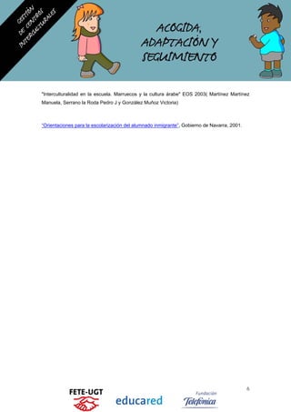 "Interculturalidad en la escuela. Marruecos y la cultura árabe" EOS 2003( Martínez Martínez
Manuela, Serrano la Roda Pedro J y González Muñoz Victoria)
“Orientaciones para la escolarización del alumnado inmigrante”, Gobierno de Navarra, 2001.
6
 