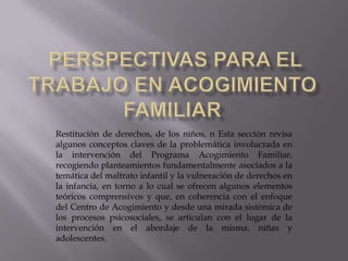 Restitución de derechos, de los niños, n Esta sección revisa
algunos conceptos claves de la problemática involucrada en
la intervención del Programa Acogimiento Familiar,
recogiendo planteamientos fundamentalmente asociados a la
temática del maltrato infantil y la vulneración de derechos en
la infancia, en torno a lo cual se ofrecen algunos elementos
teóricos comprensivos y que, en coherencia con el enfoque
del Centro de Acogimiento y desde una mirada sistémica de
los procesos psicosociales, se articulan con el lugar de la
intervención en el abordaje de la misma. niñas y
adolescentes.
 