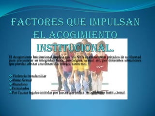 El Acogimiento Institucional implica que los NNA se encuentren privados de su libertad
para precautelar su integridad física, psicológica, sexual, etc, por diferentes situaciones
que puedan afectar a su desarrollo integral como son:


 Violencia Intrafamiliar
Abuso Sexual
Abandono
Extraviados
Por Causas legales emitidas por Jueces que indica Acogimiento Institucional.
 