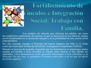 Los modelos de relación que ofrezcan los adultos, así como
las condiciones ambientales del entorno en que se desenvuelven los niños/as, juegan
un rol fundamental en su desarrollo integral y en la posibilidad de una actoría social
empoderadora.
Por ello, teniendo siempre el Principio del Interés Superior del Niño (y la Niña)
como eje rector para la toma de decisiones, el programa Acogimiento Familiar:
Durante el proceso de acogida, resguarda que los hermanos/as se mantengan juntos
cuando sea posible o bien, favorece el vínculo entre ellos/as si han debido ser
separados. ―Los hermanos/as serán separados únicamente si esto contribuye a su
bienestar. En este caso, se garantiza el contacto entre ellos, a no ser que les afecte
de forma negativa”
 