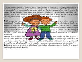 .
Promueve la inserción de los niños, niñas y adolescentes en familias de acogida que pertenecen a
su comunidad o a comunidades cercanas; ojalá en barrios residenciales, para favorecer la
mantención de vínculos -protegidos- con referentes familiares y comunitarios significativos y
positivos para su proceso, como: padre-madre cuando se trabajará la re-vinculación y/o reinserción
familiar, familia extensa, profesores del niño/a, padrinos, iglesia, consultorio, otros.

Vela porque la transición al nuevo hogar se prepare adecuadamente y se lleve a cabo con
sensibilidad. Cuando los procedimientos judiciales lo permiten, una vez definida la familia de
acogida, el programa resguarda los con las partes (familia de origen, familia extensa, familia
comunitaria según corresponda) “qudetalles que permitirán que la transición hacia el nuevo hogar
cause el menor trastorno posible, acordando e este es un proceso que tiene como fin principal
defender el interés superior del niño o niña y garantizar el bienestar de todas las partes relevantes
implicadas”.
Ofrece a los niños/as atenciones que favorezcan la interacción significativa con otros niños/as y
adultos, como forma de integración, vinculación afectiva, fuente de aprendizaje e inicio de su
contribución social. “En el nuevo lugar de acogida, el niño, niña o adolescente tiene la oportunidad
de entablar una relación estable con el cuidador y de mantener contacto con su entorno social”.
Fomenta, mantiene y apoya la relación del niño, niña o adolescente, con su familia de origen si
esto beneficia su Interés Superior.
 