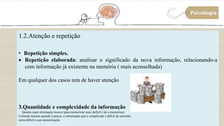 10
1.2.Atenção e repetição
• Repetição simples.
 Repetição elaborada: analisar o significado da nova informação, relacionando-a
com informação já existente na memória ( mais aconselhada)
Em qualquer dos casos tem de haver atenção
3.Quantidade e complexidade da informação
Quanto mais nformação houver para memorizar mais defícil é de a memorizar.
Contudo mesmo quando é pouca, a informação que é complicada e difícil de entender
torna difícil a sua memorização.
 