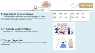 11
4. Significado da informação
A informação sem sentido torna-se mais difícil de memorizar. Na imagem
as combinatórias de letras da coluna da esquerda são mais difícil de memeorizar
que as da direitta às quais é possível atribuir um sentido
5. Novidade da informação
A informação nova e desconhecida é mais difícil de memorizar
6. Tempo disponível
Quanto mais tempo tivermos para memorizar a informação, mas provável é que
A memorizemos
 