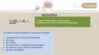 MEMÓRIA
3ª COMO É QUE A
INFORMAÇÃO É TRAZIDA À
MEMÓRIA?
• FALAMOS DE RECUPERAÇÃO (OU RECORDAÇÃO).
• REFERIMO-NOS AO ACESSO À INFORMAÇÃO ARMAZENADA.
Evocação do material adquirido e armazenado, depende:
 Atenção inicial e nível de processamento
 Do tempo
 Da seriação
 Do modo como o codificámos e armazenámos.
 Do contexto em que ocorreu a memorização.
 De pistas apropriadas.
 