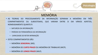 MEMÓRIA
• AS TEORIAS DO PROCESSAMENTO DA INFORMAÇÃO SEPARAM A MEMÓRIA EM TRÊS
COMPARTIMENTOS OU SUBSISTEMAS, QUE VARIAM ENTRE SI EM VÁRIOS ASPETOS,
NOMEADAMENTE QUANTO À
• NATUREZA DA INFORMAÇÃO
• PERÍODO DE PERMANÊNCIA DA INFORMAÇÃO
• CAPACIDADE DE RETER INFRMAÇÃO
• ESTES COMPARTIMENTOS SÃO:
• MEMÓRIA SENSORIAL (MS).
• MEMÓRIA DE CURTO PRAZO OU MEMÓRIA DE TRABALHO (MCP).
• MEMÓRIA DE LONGO PRAZO (MLP).
 