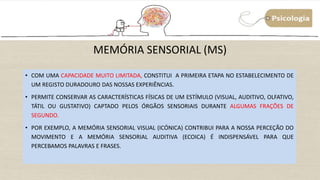 MEMÓRIA SENSORIAL (MS)
• COM UMA CAPACIDADE MUITO LIMITADA, CONSTITUI A PRIMEIRA ETAPA NO ESTABELECIMENTO DE
UM REGISTO DURADOURO DAS NOSSAS EXPERIÊNCIAS.
• PERMITE CONSERVAR AS CARACTERÍSTICAS FÍSICAS DE UM ESTÍMULO (VISUAL, AUDITIVO, OLFATIVO,
TÁTIL OU GUSTATIVO) CAPTADO PELOS ÓRGÃOS SENSORIAIS DURANTE ALGUMAS FRAÇÕES DE
SEGUNDO.
• POR EXEMPLO, A MEMÓRIA SENSORIAL VISUAL (ICÓNICA) CONTRIBUI PARA A NOSSA PERCEÇÃO DO
MOVIMENTO E A MEMÓRIA SENSORIAL AUDITIVA (ECOICA) É INDISPENSÁVEL PARA QUE
PERCEBAMOS PALAVRAS E FRASES.
 