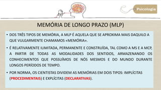 • DOS TRÊS TIPOS DE MEMÓRIA, A MLP É AQUELA QUE SE APROXIMA MAIS DAQUILO A
QUE VULGARMENTE CHAMAMOS «MEMÓRIA».
• É RELATIVAMENTE ILIMITADA, PERMANENTE E CONSTRUÍDA, TAL COMO A MS E A MCP,
A PARTIR DE TODAS AS MODALIDADES DOS SENTIDOS, ARMAZENANDO OS
CONHECIMENTOS QUE POSSUÍMOS DE NÓS MESMOS E DO MUNDO DURANTE
LONGOS PERÍODOS DE TEMPO.
• POR NORMA, OS CIENTISTAS DIVIDEM AS MEMÓRIAS EM DOIS TIPOS: IMPLÍCITAS
(PROCEDIMENTAIS) E EXPLÍCITAS (DECLARATIVAS).
MEMÓRIA DE LONGO PRAZO (MLP)
 