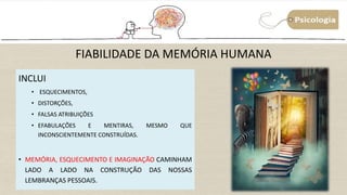 FIABILIDADE DA MEMÓRIA HUMANA
INCLUI
• ESQUECIMENTOS,
• DISTORÇÕES,
• FALSAS ATRIBUIÇÕES
• EFABULAÇÕES E MENTIRAS, MESMO QUE
INCONSCIENTEMENTE CONSTRUÍDAS.
• MEMÓRIA, ESQUECIMENTO E IMAGINAÇÃO CAMINHAM
LADO A LADO NA CONSTRUÇÃO DAS NOSSAS
LEMBRANÇAS PESSOAIS.
 
