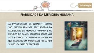 FIABILIDADE DA MEMÓRIA HUMANA
• AS INVESTIGAÇÕES DE ELIZABETH LOFTUS
SÃO PARTICULARMENTE REVELADORAS DA
FALIBILIDADE DA MEMÓRIA HUMANA E OS
ESTUDOS DE DANIEL SCHACTER SOBRE «OS
SETE PECADOS DA MEMÓRIA» MOSTRAM
QUE PAGAMOS UM IMPORTANTE PREÇO POR
SERMOS CAPAZES DE RECORDAR.
 