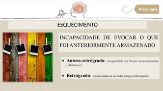 ESQUECIMENTO
INCAPACIDADE DE EVOCAR O QUE
FOI ANTERIORMENTE ARMAZENADO
 Antero-retrógrado: incapacidade em formar novas memórias
( Alzheimer)
 Retrógrado: Incapacidade de recordar antigas informações
 