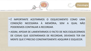 41
• É IMPORTANTE ACEITARMOS O ESQUECIMENTO COMO UMA
CONDIÇÃO NECESSÁRIA À MEMÓRIA, SEM A QUAL NÃO
PODEREMOS CONTINUAR A RECORDAR.
• ASSIM, APESAR DE LAMENTARMOS O FACTO DE NOS ESQUECERMOS
DE COISAS QUE GOSTARÍAMOS DE RECORDAR, DEVEMOS TER EM
MENTE QUE É PRECISO CONSTANTEMENTE ADQUIRIR E ESQUECER.
 
