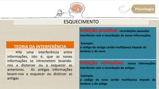 ESQUECIMENTO
TEORIA DA INTERFERÊNCIA
•Há uma interferência entre
informações, isto é, que as novas
informações se intrometem levando-
nos a distorcer ou a esquecer as
anteriores. As antigas informações
levam-nos a esquecer ou distircer as
antigas
Inibição proativa: recordações passadas
interferem com a recordação de novas informações
Exemplo:
o código do antigo cartão multibanco impede de
lembrar o do novo
Inibição retroativa: novas informações
interferem com a recordação de antigas.
Exemplo:
o código do novo cartão multibanco impede de
lembrar o do antigo
 