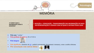 MEMÓRIA
1º COMO É QUE A
INFORMAÇÃO CHEGA À
MEMÓRIA?
• RECEÇÃO e CODIFICAÇÃO : TRANSFORMAÇÃO DAS INFORMAÇÕES DO MEIO
EM REPRESENTAÇÕES E CÓDIGOS COM OS QUAIS O SISTEMA POSSA LIDAR
 Pelo som: “raínha”
 Pelo grafismo da palavra: R A I N H A
• Pela imagem:
 Pelo significado: feminino de rei - poderá corresponder diretamente à monarca, como a rainha soberana
 Por associação com outras ideias :
 