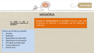 MEMÓRIA
2º COMO É QUE A
INFORMAÇÃO É MANTIDA NA
MEMÓRIA?
• FALAMOS DE ARMAZENAMENTO OU RETENÇÃO: Processo pelo qual
mantemos na memória a informação que foi adquirida e
codificada..
Fatores envolvidos na retenção
1. Atenção
2. Repetição
3. Quantidade da informação
4. Significado da informação
5. Novidade da informação
6. Tempo disponível
7. Dormir bem
 