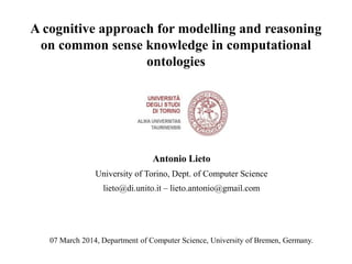 A cognitive approach for modelling and reasoning
on common sense knowledge in computational
ontologies

Antonio Lieto
University of Torino, Dept. of Computer Science
lieto@di.unito.it – lieto.antonio@gmail.com

07 March 2014, Department of Computer Science, University of Bremen, Germany.

 