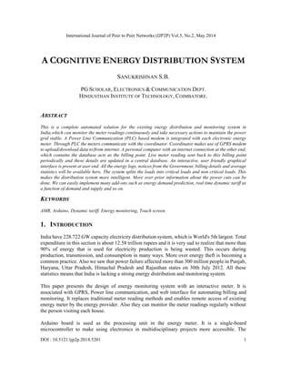 International Journal of Peer to Peer Networks (IJP2P) Vol.5, No.2, May 2014
DOI : 10.5121/ijp2p.2014.5201 1
A COGNITIVE ENERGY DISTRIBUTION SYSTEM
SANUKRISHNAN S.B.
PG SCHOLAR, ELECTRONICS & COMMUNICATION DEPT.
HINDUSTHAN INSTITUTE OF TECHNOLOGY, COIMBATORE.
ABSTRACT
This is a complete automated solution for the existing energy distribution and monitoring system in
India,which can monitor the meter readings continuously and take necessary actions to maintain the power
grid stable. A Power Line Communication (PLC) based modem is integrated with each electronic energy
meter. Through PLC the meters communicate with the coordinator. Coordinator makes use of GPRS modem
to upload/download data to/from internet. A personal computer with an internet connection at the other end,
which contains the database acts as the billing point. Live meter reading sent back to this billing point
periodically and these details are updated in a central database. An interactive, user friendly graphical
interface is present at user end. All the energy logs, notices from the Government, billing details and average
statistics will be available here. The system splits the loads into critical loads and non critical loads. This
makes the distribution system more intelligent. More over prior information about the power cuts can be
done. We can easily implement many add-ons such as energy demand prediction, real time dynamic tariff as
a function of demand and supply and so on.
KEYWORDS
AMR, Arduino, Dynamic tariff, Energy monitoring, Touch screen.
1. INTRODUCTION
India have 228.722 GW capacity electricity distribution system, which is World's 5th largest. Total
expenditure in this section is about 12.58 trillion rupees and it is very sad to realize that more than
90% of energy that is used for electricity production is being wasted. This occurs during
production, transmission, and consumption in many ways. More over energy theft is becoming a
common practice. Also we saw that power failure affected more than 300 million people in Punjab,
Haryana, Uttar Pradesh, Himachal Pradesh and Rajasthan states on 30th July 2012. All these
statistics means that India is lacking a strong energy distribution and monitoring system.
This paper presents the design of energy monitoring system with an interactive meter. It is
associated with GPRS, Power line communication, and web interface for automating billing and
monitoring. It replaces traditional meter reading methods and enables remote access of existing
energy meter by the energy provider. Also they can monitor the meter readings regularly without
the person visiting each house.
Arduino board is used as the processing unit in the energy meter. It is a single-board
microcontroller to make using electronics in multidisciplinary projects more accessible. The
 