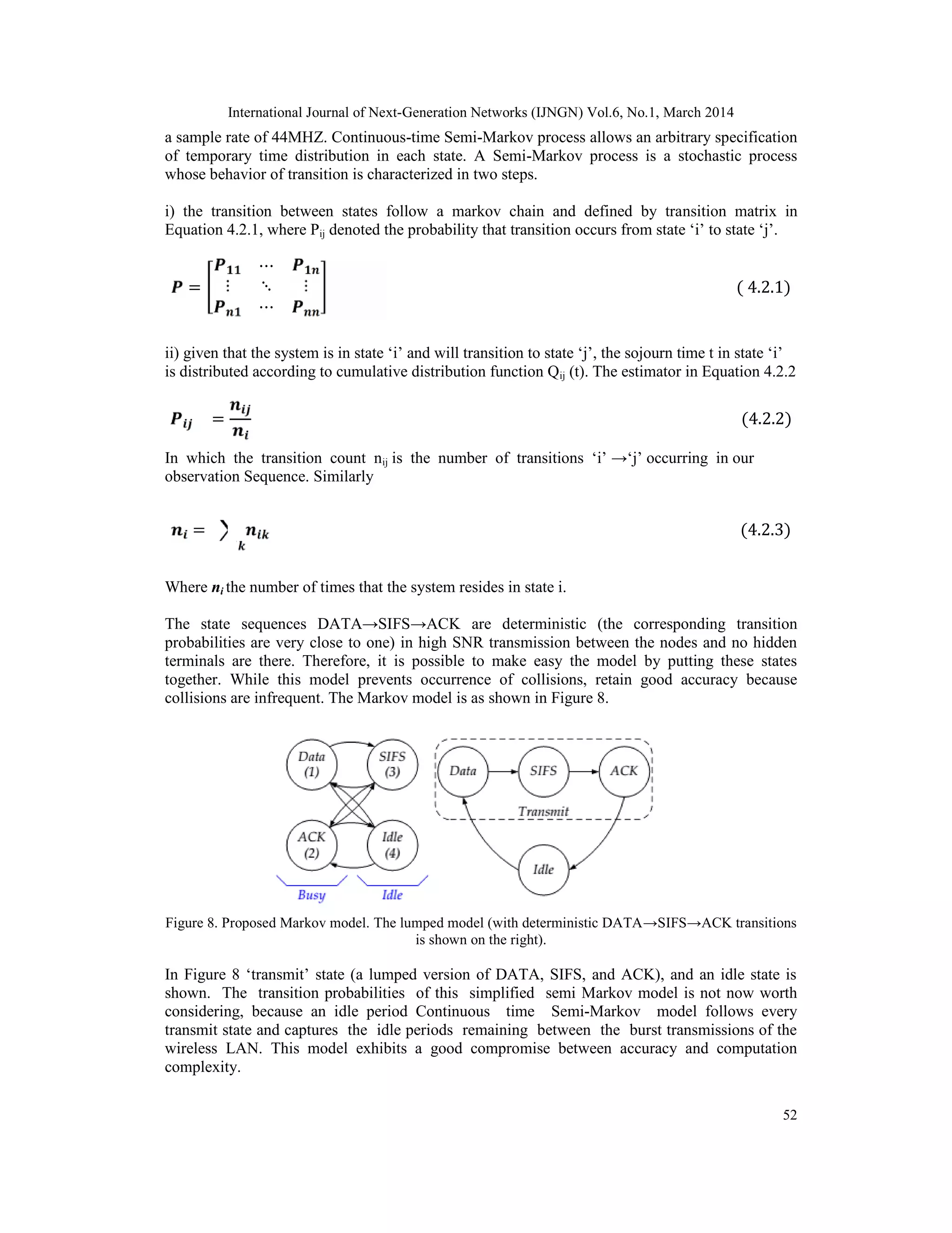 International Journal of Next-Generation Networks (IJNGN) Vol.6, No.1, March 2014
52
a sample rate of 44MHZ. Continuous-time Semi-Markov process allows an arbitrary specification
of temporary time distribution in each state. A Semi-Markov process is a stochastic process
whose behavior of transition is characterized in two steps.
i) the transition between states follow a markov chain and defined by transition matrix in
Equation 4.2.1, where Pij denoted the probability that transition occurs from state ‘i’ to state ‘j’.
=
⋯
⋮ ⋱ ⋮
⋯
( 4.2.1)
ii) given that the system is in state ‘i’ and will transition to state ‘j’, the sojourn time t in state ‘i’
is distributed according to cumulative distribution function Qij (t). The estimator in Equation 4.2.2
= (4.2.2)
In which the transition count nij is the number of transitions ‘i’ →‘j’ occurring in our
observation Sequence. Similarly
= (4.2.3)
Where ni the number of times that the system resides in state i.
The state sequences DATA→SIFS→ACK are deterministic (the corresponding transition
probabilities are very close to one) in high SNR transmission between the nodes and no hidden
terminals are there. Therefore, it is possible to make easy the model by putting these states
together. While this model prevents occurrence of collisions, retain good accuracy because
collisions are infrequent. The Markov model is as shown in Figure 8.
Figure 8. Proposed Markov model. The lumped model (with deterministic DATA→SIFS→ACK transitions
is shown on the right).
In Figure 8 ‘transmit’ state (a lumped version of DATA, SIFS, and ACK), and an idle state is
shown. The transition probabilities of this simplified semi Markov model is not now worth
considering, because an idle period Continuous time Semi-Markov model follows every
transmit state and captures the idle periods remaining between the burst transmissions of the
wireless LAN. This model exhibits a good compromise between accuracy and computation
complexity.
 