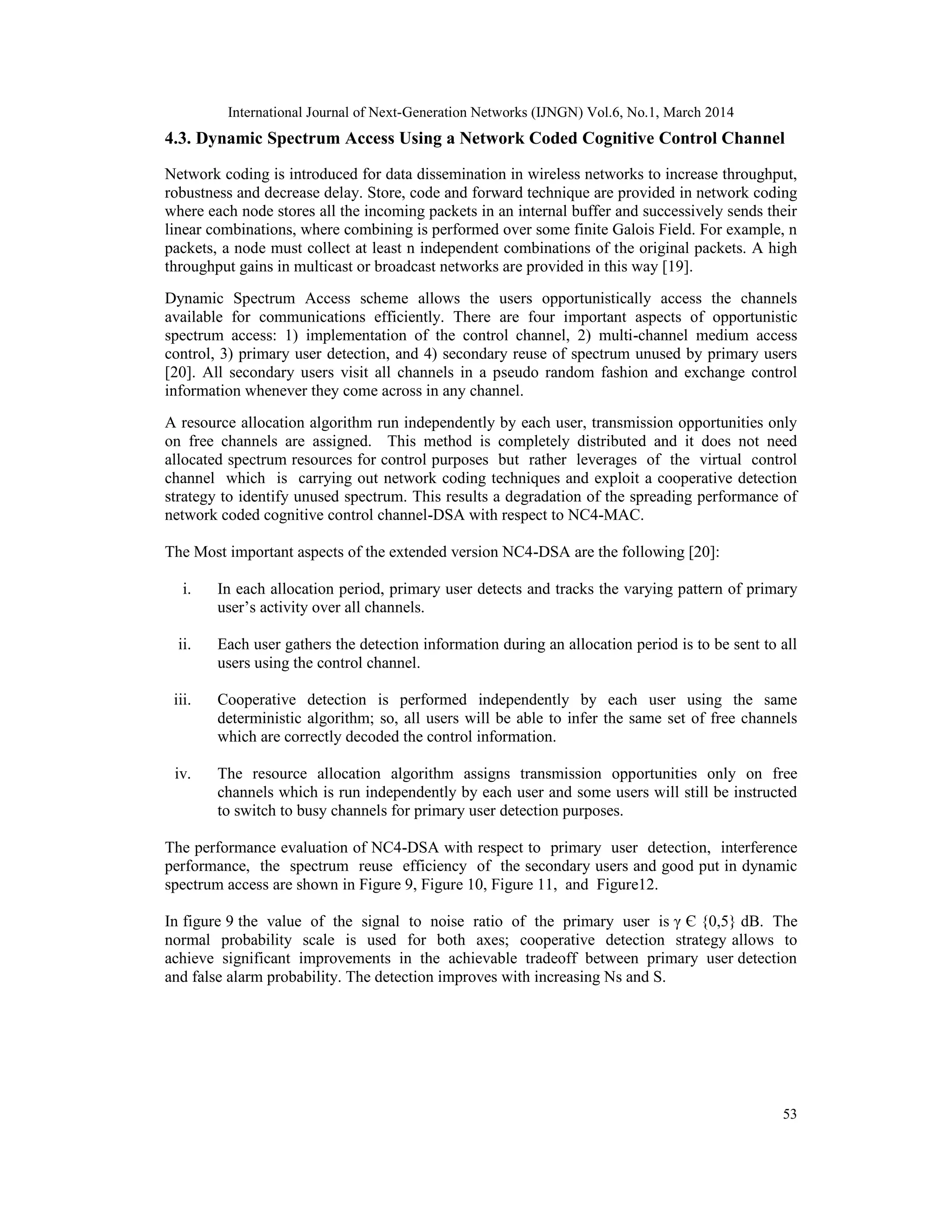 International Journal of Next-Generation Networks (IJNGN) Vol.6, No.1, March 2014
53
4.3. Dynamic Spectrum Access Using a Network Coded Cognitive Control Channel
Network coding is introduced for data dissemination in wireless networks to increase throughput,
robustness and decrease delay. Store, code and forward technique are provided in network coding
where each node stores all the incoming packets in an internal buffer and successively sends their
linear combinations, where combining is performed over some finite Galois Field. For example, n
packets, a node must collect at least n independent combinations of the original packets. A high
throughput gains in multicast or broadcast networks are provided in this way [19].
Dynamic Spectrum Access scheme allows the users opportunistically access the channels
available for communications efficiently. There are four important aspects of opportunistic
spectrum access: 1) implementation of the control channel, 2) multi-channel medium access
control, 3) primary user detection, and 4) secondary reuse of spectrum unused by primary users
[20]. All secondary users visit all channels in a pseudo random fashion and exchange control
information whenever they come across in any channel.
A resource allocation algorithm run independently by each user, transmission opportunities only
on free channels are assigned. This method is completely distributed and it does not need
allocated spectrum resources for control purposes but rather leverages of the virtual control
channel which is carrying out network coding techniques and exploit a cooperative detection
strategy to identify unused spectrum. This results a degradation of the spreading performance of
network coded cognitive control channel-DSA with respect to NC4-MAC.
The Most important aspects of the extended version NC4-DSA are the following [20]:
i. In each allocation period, primary user detects and tracks the varying pattern of primary
user’s activity over all channels.
ii. Each user gathers the detection information during an allocation period is to be sent to all
users using the control channel.
iii. Cooperative detection is performed independently by each user using the same
deterministic algorithm; so, all users will be able to infer the same set of free channels
which are correctly decoded the control information.
iv. The resource allocation algorithm assigns transmission opportunities only on free
channels which is run independently by each user and some users will still be instructed
to switch to busy channels for primary user detection purposes.
The performance evaluation of NC4-DSA with respect to primary user detection, interference
performance, the spectrum reuse efficiency of the secondary users and good put in dynamic
spectrum access are shown in Figure 9, Figure 10, Figure 11, and Figure12.
In figure 9 the value of the signal to noise ratio of the primary user is γ Є {0,5} dB. The
normal probability scale is used for both axes; cooperative detection strategy allows to
achieve significant improvements in the achievable tradeoff between primary user detection
and false alarm probability. The detection improves with increasing Ns and S.
 