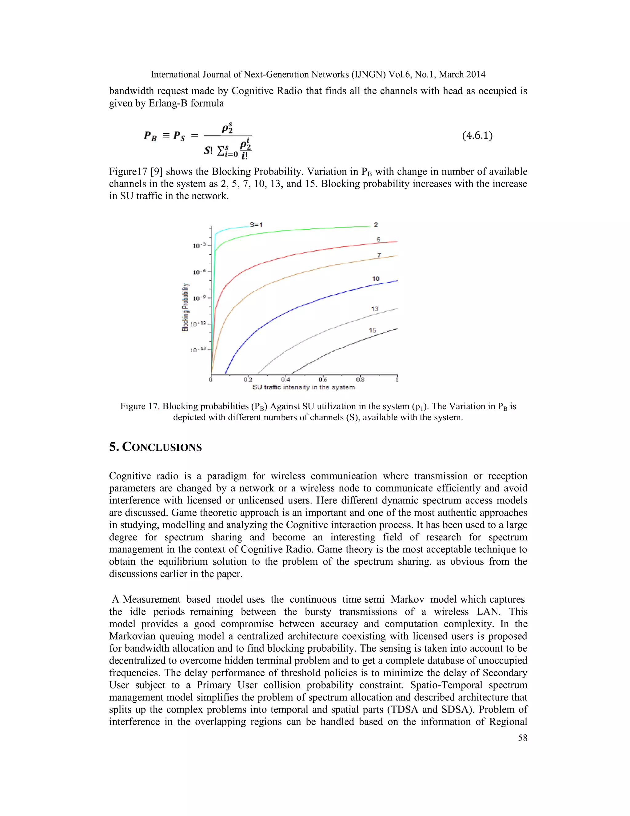 International Journal of Next-Generation Networks (IJNGN) Vol.6, No.1, March 2014
58
bandwidth request made by Cognitive Radio that finds all the channels with head as occupied is
given by Erlang-B formula
≡ =
! ∑
!
(4.6.1)
Figure17 [9] shows the Blocking Probability. Variation in PB with change in number of available
channels in the system as 2, 5, 7, 10, 13, and 15. Blocking probability increases with the increase
in SU traffic in the network.
Figure 17. Blocking probabilities (PB) Against SU utilization in the system (ρ1). The Variation in PB is
depicted with different numbers of channels (S), available with the system.
5. CONCLUSIONS
Cognitive radio is a paradigm for wireless communication where transmission or reception
parameters are changed by a network or a wireless node to communicate efficiently and avoid
interference with licensed or unlicensed users. Here different dynamic spectrum access models
are discussed. Game theoretic approach is an important and one of the most authentic approaches
in studying, modelling and analyzing the Cognitive interaction process. It has been used to a large
degree for spectrum sharing and become an interesting field of research for spectrum
management in the context of Cognitive Radio. Game theory is the most acceptable technique to
obtain the equilibrium solution to the problem of the spectrum sharing, as obvious from the
discussions earlier in the paper.
A Measurement based model uses the continuous time semi Markov model which captures
the idle periods remaining between the bursty transmissions of a wireless LAN. This
model provides a good compromise between accuracy and computation complexity. In the
Markovian queuing model a centralized architecture coexisting with licensed users is proposed
for bandwidth allocation and to find blocking probability. The sensing is taken into account to be
decentralized to overcome hidden terminal problem and to get a complete database of unoccupied
frequencies. The delay performance of threshold policies is to minimize the delay of Secondary
User subject to a Primary User collision probability constraint. Spatio-Temporal spectrum
management model simplifies the problem of spectrum allocation and described architecture that
splits up the complex problems into temporal and spatial parts (TDSA and SDSA). Problem of
interference in the overlapping regions can be handled based on the information of Regional
 