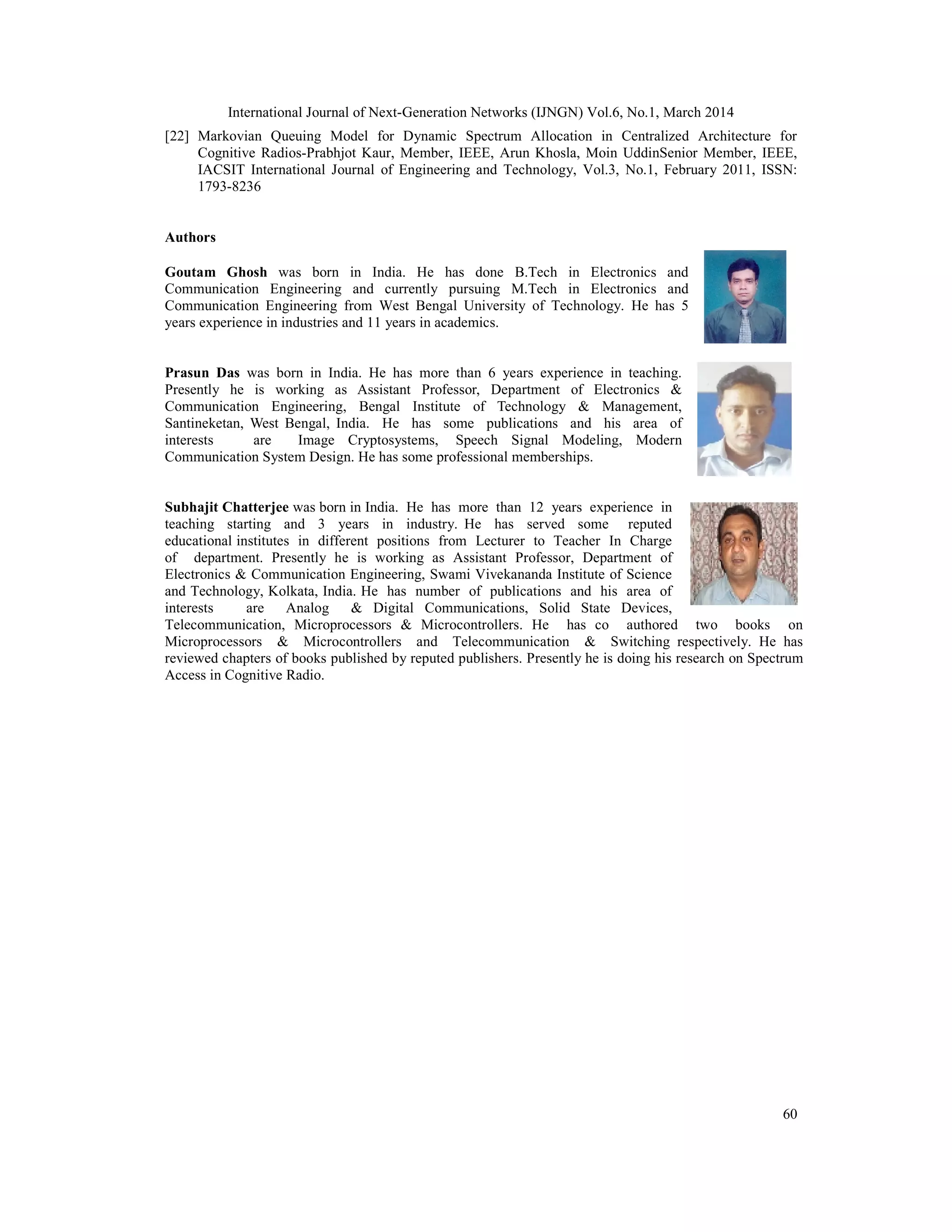 International Journal of Next-Generation Networks (IJNGN) Vol.6, No.1, March 2014
60
[22] Markovian Queuing Model for Dynamic Spectrum Allocation in Centralized Architecture for
Cognitive Radios-Prabhjot Kaur, Member, IEEE, Arun Khosla, Moin UddinSenior Member, IEEE,
IACSIT International Journal of Engineering and Technology, Vol.3, No.1, February 2011, ISSN:
1793-8236
Authors
Goutam Ghosh was born in India. He has done B.Tech in Electronics and
Communication Engineering and currently pursuing M.Tech in Electronics and
Communication Engineering from West Bengal University of Technology. He has 5
years experience in industries and 11 years in academics.
Prasun Das was born in India. He has more than 6 years experience in teaching.
Presently he is working as Assistant Professor, Department of Electronics &
Communication Engineering, Bengal Institute of Technology & Management,
Santineketan, West Bengal, India. He has some publications and his area of
interests are Image Cryptosystems, Speech Signal Modeling, Modern
Communication System Design. He has some professional memberships.
Subhajit Chatterjee was born in India. He has more than 12 years experience in
teaching starting and 3 years in industry. He has served some reputed
educational institutes in different positions from Lecturer to Teacher In Charge
of department. Presently he is working as Assistant Professor, Department of
Electronics & Communication Engineering, Swami Vivekananda Institute of Science
and Technology, Kolkata, India. He has number of publications and his area of
interests are Analog & Digital Communications, Solid State Devices,
Telecommunication, Microprocessors & Microcontrollers. He has co authored two books on
Microprocessors & Microcontrollers and Telecommunication & Switching respectively. He has
reviewed chapters of books published by reputed publishers. Presently he is doing his research on Spectrum
Access in Cognitive Radio.
 
