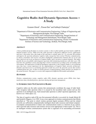 International Journal of Next-Generation Networks (IJNGN) Vol.6, No.1, March 2014
DOI : 10.5121/ijngn.2014.6104 43
Cognitive Radio And Dynamic Spectrum Access –
A Study
Goutam Ghosh1
, Prasun Das2
and Subhajit Chatterjee3
1
Department of Electronics and Communication Engineering, College of Engineering and
Management,Kolaghat, West Bengal, India
2
Department of Electronics and Communication Engineering, Bengal Institute of
Technology and Management,Santiniketan, West Bengal, India
3
Department of Electronics and Communication Engineering, Swami Vivekananda
Institute of Science and Technology, Kolkata, West Bengal, India
ABSTRACT
A basic problem facing the future in wireless systems is where to find suitable spectrum bands to fulfill the
demand of future services. While all of the radio spectrum is allocated to different services, applications
and users, observation show that usage of the spectrum is actually quite low. To overcome this problem
and improve the spectrum utilization, cognitive radio concept has been evolved. Wireless communication,
in which a transmitter and receiver can detect intelligently communication channels that are in use and
those which are not in use are known as Cognitive Radio, and it can move to unused channels. This makes
possible the use of available radio frequency spectrum while minimizing interference with other users. CRs
must have the capability to learn and adapt their wireless transmission according to the surrounding radio
environment. The application of Artificial Intelligence approaches in the Cognitive Radio is very promising
since they have a great importance for the implementation of Cognitive Radio networks architecture.
Dynamic spectrum access is a promising approach to make less severe the spectrum scarcity that wireless
communications face now. It aims at reusing sparsely occupied frequency bands and does not interfere to
the actual licensees. This paper is a review and comparison of different DSA models and methods.
KEYWORDS
Wireless communication system, cognitive radio (CR), dynamic spectrum access (DSA), fuzzy logic,
markovian chain, threshold policies, spectrum sharing and spectrum management.
1. INTRODUCTION TO COGNITIVE RADIO
Cognitive radios are the radio systems that autonomously coordinate the usage of radio band.
They recognize radio spectrum when it is unused by the incumbent radio system and use this
spectrum in an intelligent way. Such unused radio spectrum is called ‘spectrum opportunity,’ also
known to as ‘white space.’[1].
The idea of cognitive radio (CR) was first presented officially in an article by Joseph Mitola III
and Gerald Q. Maguire, Jr in 1999. It was a new approach in wireless communications that Mitola
described as: “The point in which wireless personal digital assistants (PDAs) and the related
networks are sufficiently computationally intelligent about radio resources and related computer-
to-computer communications to detect user communications needs as a function of use context,
and to provide radio resources and wireless services most appropriate to those needs” [2]. This is
an intelligent wireless communication system that is cognizant of its surrounding environment
 