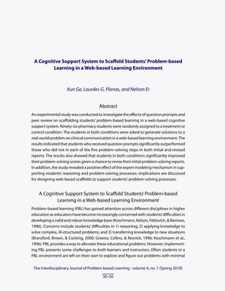 A Cognitive Support System to Scaffold Students’ Problem-based
         Learning in a Web-based Learning Environment



                     Xun Ge, Lourdes G. Planas, and Nelson Er


                                        Abstract
An experimental study was conducted to investigate the effects of question prompts and
peer review on scaffolding students’ problem-based learning in a web-based cognitive
support system. Ninety-six pharmacy students were randomly assigned to a treatment or
control condition. The students in both conditions were asked to generate solutions to a
real-world problem on clinical communication in a web-based learning environment. The
results indicated that students who received question prompts significantly outperformed
those who did not in each of the five problem-solving steps in both initial and revised
reports. The results also showed that students in both conditions significantly improved
their problem-solving scores given a chance to revise their initial problem-solving reports.
In addition, the study revealed a positive effect of the expert modeling mechanism in sup-
porting students’ reasoning and problem-solving processes. Implications are discussed
for designing web-based scaffolds to support students’ problem-solving processes.


    A Cognitive Support System to Scaffold Students’ Problem-based
            Learning in a Web-based Learning Environment
Problem-based learning (PBL) has gained attention across different disciplines in higher
education as educators have become increasingly concerned with students’ difficulties in
developing a valid and robust knowledge base (Koschmann, Kelson, Feltovich, & Barrows,
1996). Concerns include students’ difficulties in 1) reasoning; 2) applying knowledge to
solve complex, ill-structured problems; and 3) transferring knowledge to new situations
(Bransford, Brown, & Cocking, 2000; Greeno, Collins, & Resnick, 1996; Koschmann et al.,
1996). PBL provides a way to alleviate these educational problems. However, implement-
ing PBL presents some challenges to both learners and instructors. Often students in a
PBL environment are left on their own to explore and figure out problems with minimal

 The Interdisciplinary Journal of Problem-based Learning • volume 4, no. 1 (Spring 2010)
 The Interdisciplinary Journal of Problem-based Learning • volume 3, no. 1 (Spring 2009)
                                          30–56
                                           6–28
 