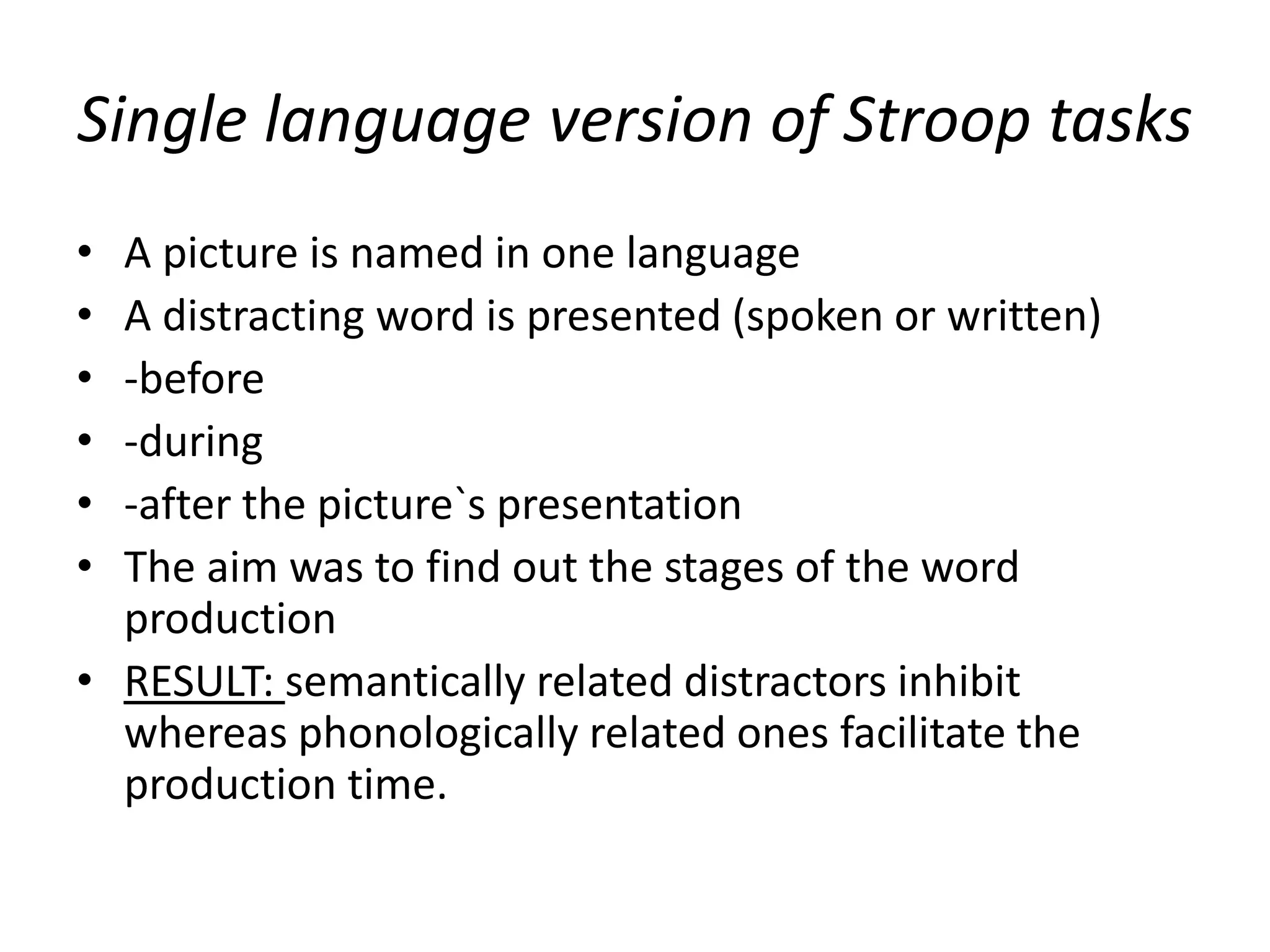 Single language version of Stroop tasks
• A picture is named in one language
• A distracting word is presented (spoken or written)
• -before
• -during
• -after the picture`s presentation
• The aim was to find out the stages of the word
production
• RESULT: semantically related distractors inhibit
whereas phonologically related ones facilitate the
production time.
 