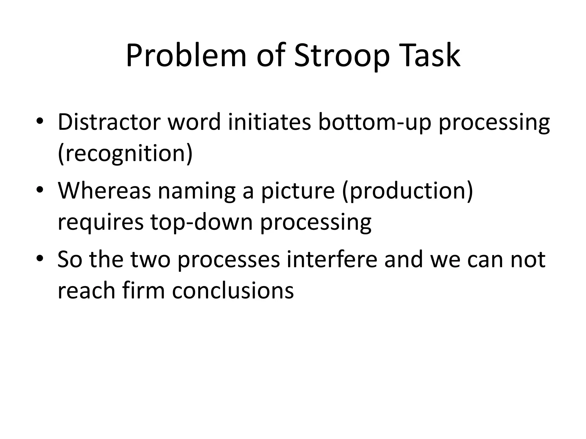 Problem of Stroop Task
• Distractor word initiates bottom-up processing
(recognition)
• Whereas naming a picture (production)
requires top-down processing
• So the two processes interfere and we can not
reach firm conclusions
 