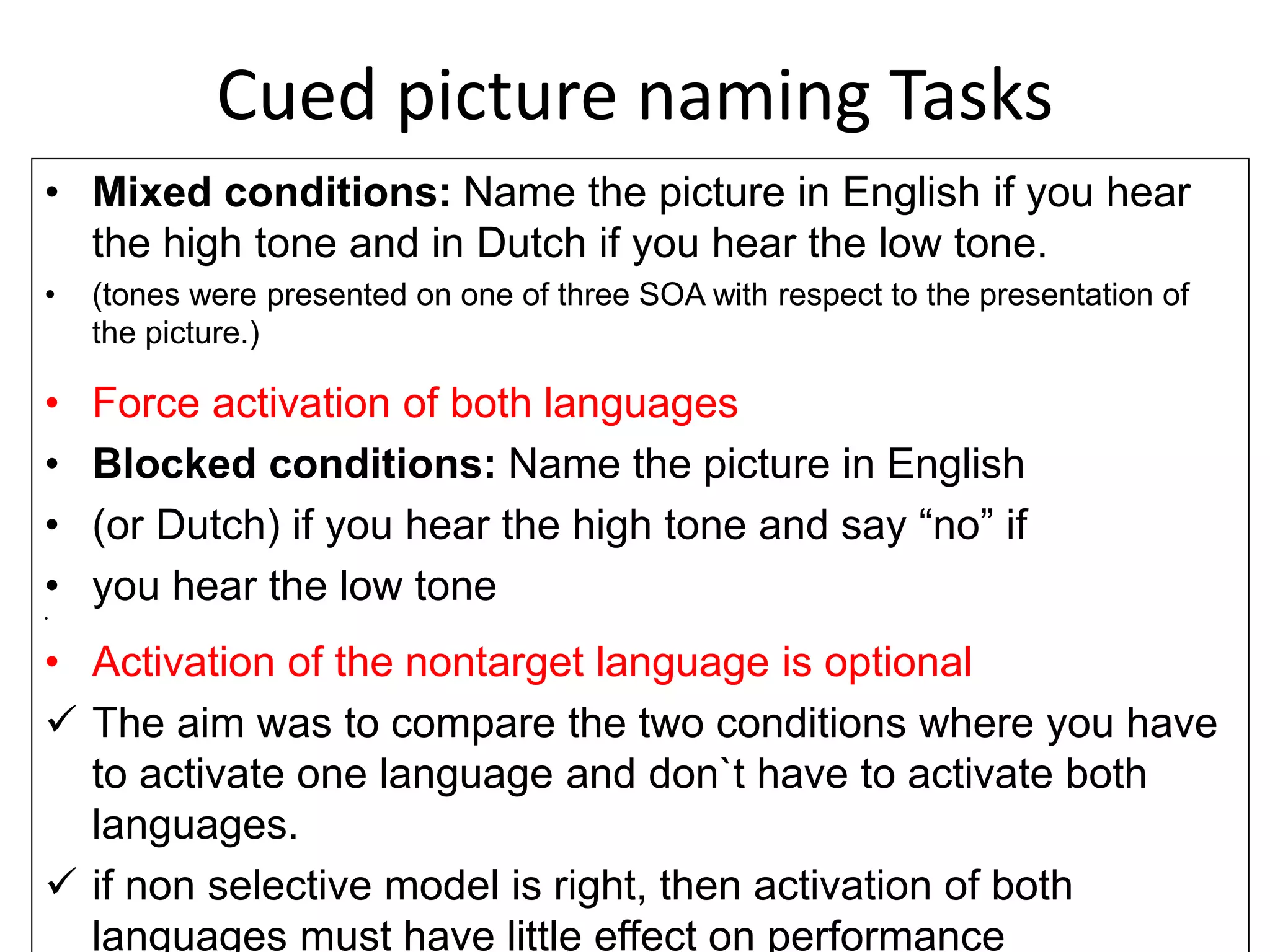 Cued picture naming Tasks
• Mixed conditions: Name the picture in English if you hear
the high tone and in Dutch if you hear the low tone.
• (tones were presented on one of three SOA with respect to the presentation of
the picture.)
• Force activation of both languages
• Blocked conditions: Name the picture in English
• (or Dutch) if you hear the high tone and say “no” if
• you hear the low tone
•
• Activation of the nontarget language is optional
 The aim was to compare the two conditions where you have
to activate one language and don`t have to activate both
languages.
 if non selective model is right, then activation of both
languages must have little effect on performance
 